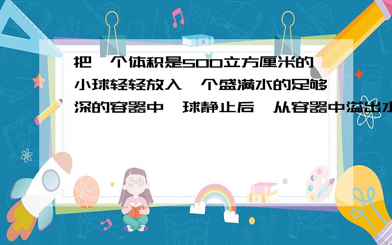 把一个体积是500立方厘米的小球轻轻放入一个盛满水的足够深的容器中,球静止后,从容器中溢出水的体积是450立方厘米,小球在水中受到的浮力为 N(g=10N/kg)