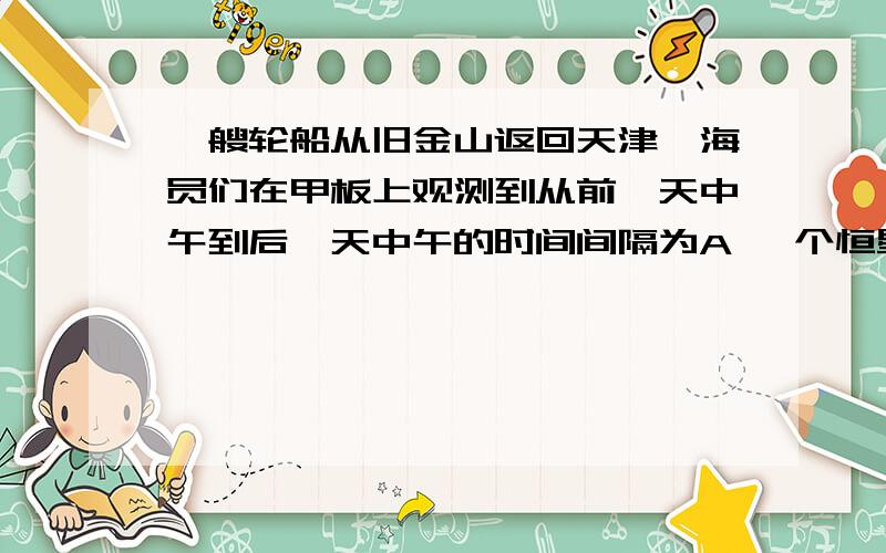 一艘轮船从旧金山返回天津,海员们在甲板上观测到从前一天中午到后一天中午的时间间隔为A 一个恒星日 B 一个太阳日 C 比一个太阳日稍长些 D 比一个太阳日稍短些