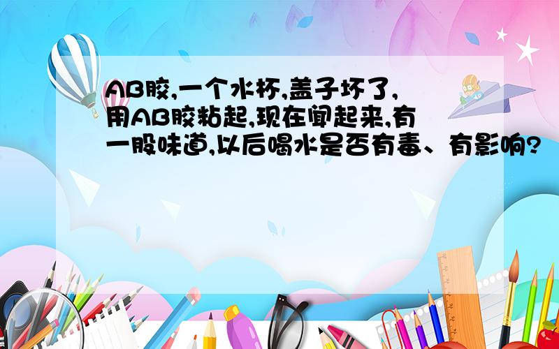 AB胶,一个水杯,盖子坏了,用AB胶粘起,现在闻起来,有一股味道,以后喝水是否有毒、有影响?