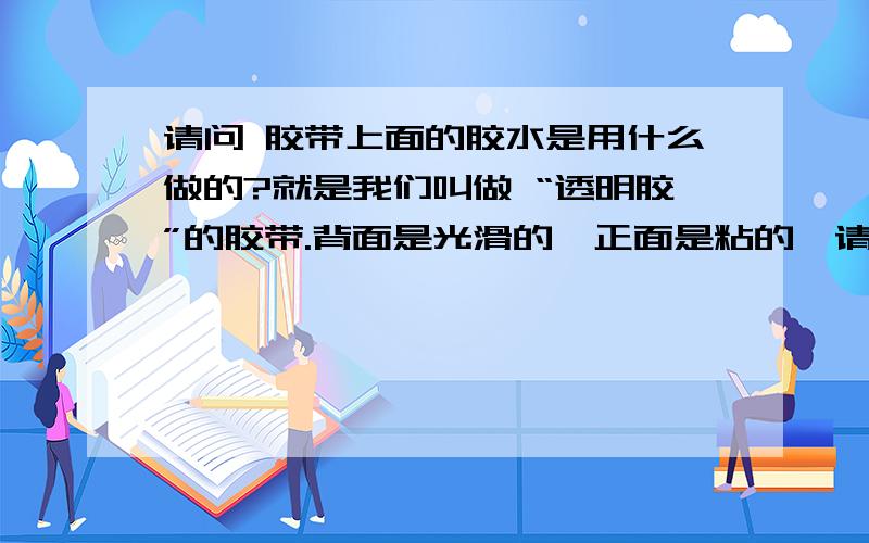 请问 胶带上面的胶水是用什么做的?就是我们叫做 “透明胶”的胶带.背面是光滑的,正面是粘的,请问粘的是用什么物质 如何制作 并涂抹在上面的呢?