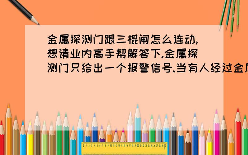 金属探测门跟三棍闸怎么连动,想请业内高手帮解答下.金属探测门只给出一个报警信号.当有人经过金属探测门的时候,如果身上没有金属物品那就可以顺利通过金属探测门前的三棍闸.如果有