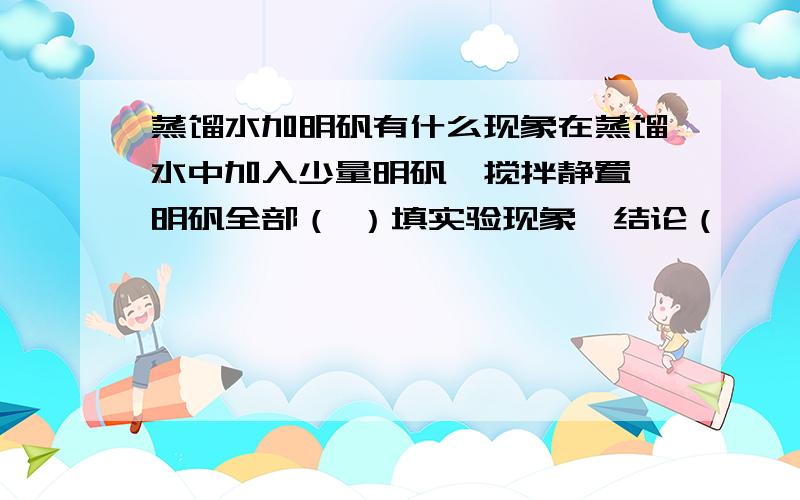 蒸馏水加明矾有什么现象在蒸馏水中加入少量明矾,搅拌静置,明矾全部（ ）填实验现象,结论（