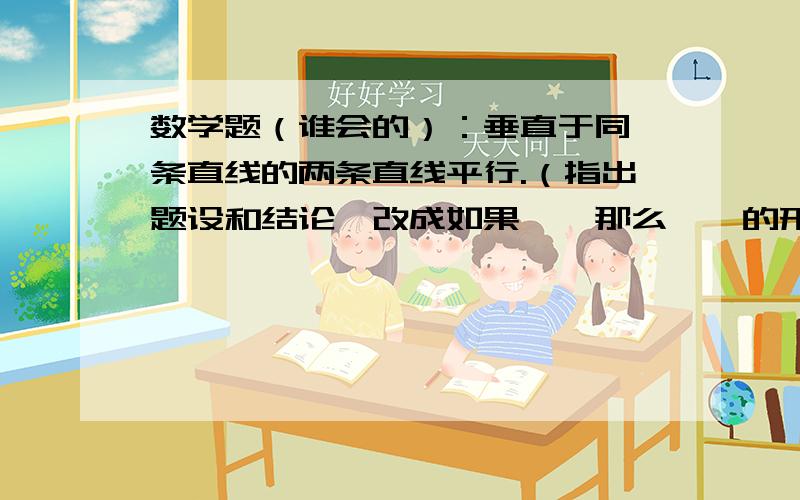 数学题（谁会的）：垂直于同一条直线的两条直线平行.（指出题设和结论,改成如果……那么……的形式）如急求答案