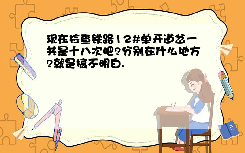 现在检查铁路12#单开道岔一共是十八次吧?分别在什么地方?就是搞不明白.