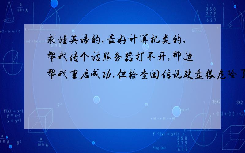 求懂英语的,最好计算机类的,帮我传个话服务器打不开,那边帮我重启成功,但检查回信说硬盘很危险了,建议我尽早替换重装,原话是：------------------------------------------------------Greetings,The server's