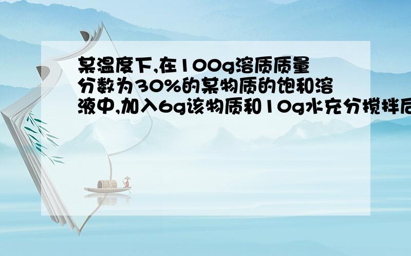 某温度下,在100g溶质质量分数为30%的某物质的饱和溶液中,加入6g该物质和10g水充分搅拌后求所得的溶液的溶质质量分数和计算过程