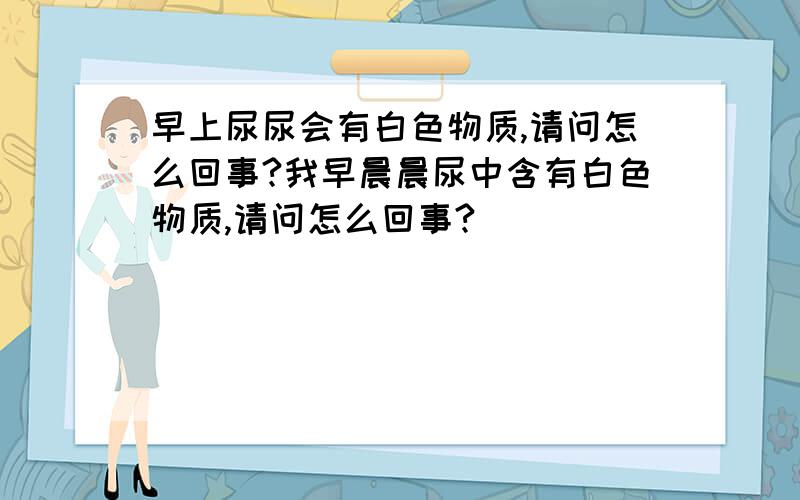 早上尿尿会有白色物质,请问怎么回事?我早晨晨尿中含有白色物质,请问怎么回事?