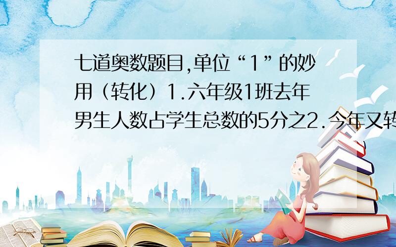 七道奥数题目,单位“1”的妙用（转化）1.六年级1班去年男生人数占学生总数的5分之2.今年又转入4名男生,这时男生人数占学生总数的11分之5.这个班现在有多少人?2.甲所得的奖金比乙少200元,