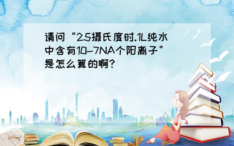 请问“25摄氏度时.1L纯水中含有10-7NA个阳离子”是怎么算的啊?