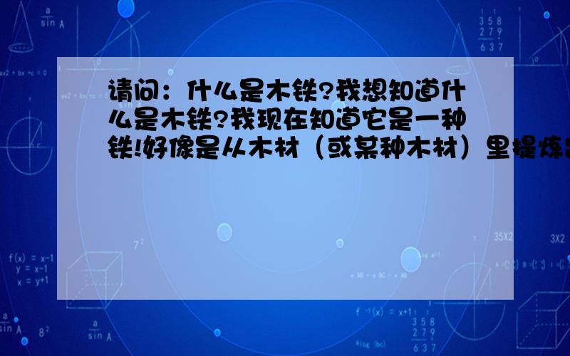 请问：什么是木铁?我想知道什么是木铁?我现在知道它是一种铁!好像是从木材（或某种木材）里提炼出来的!  有知道的人兄请告知.谢谢!谢谢：你的告知!但是我想知道这种.铁.它的作用?