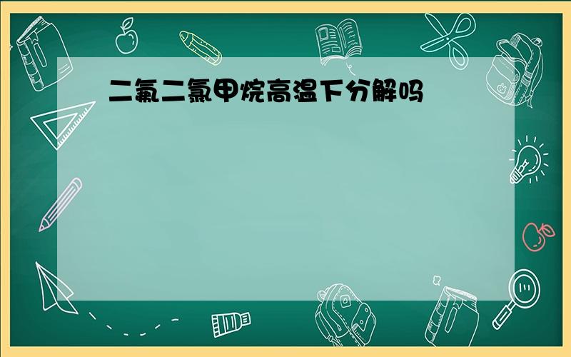 二氟二氯甲烷高温下分解吗