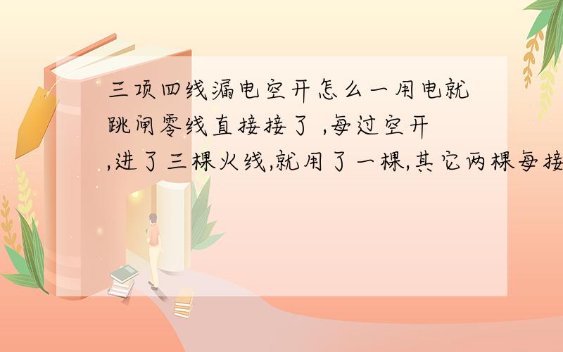 三项四线漏电空开怎么一用电就跳闸零线直接接了 ,每过空开,进了三棵火线,就用了一棵,其它两棵每接.为什么不用用电器不跳,一用用电器就跳,怎么