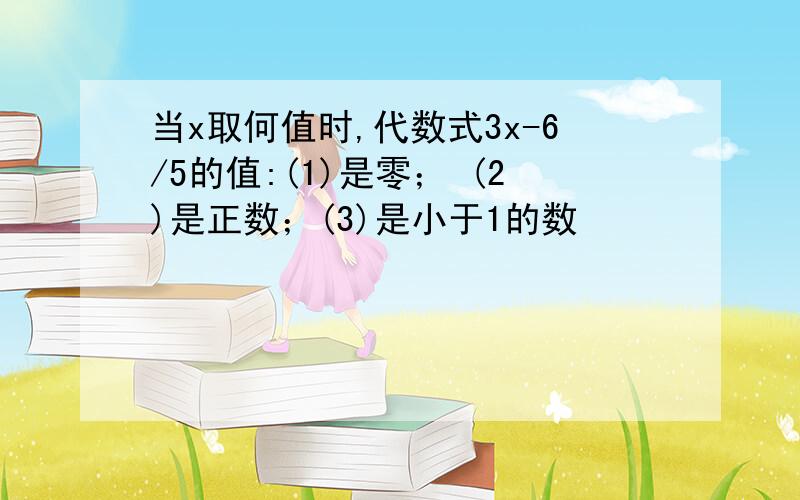 当x取何值时,代数式3x-6/5的值:(1)是零； (2)是正数；(3)是小于1的数