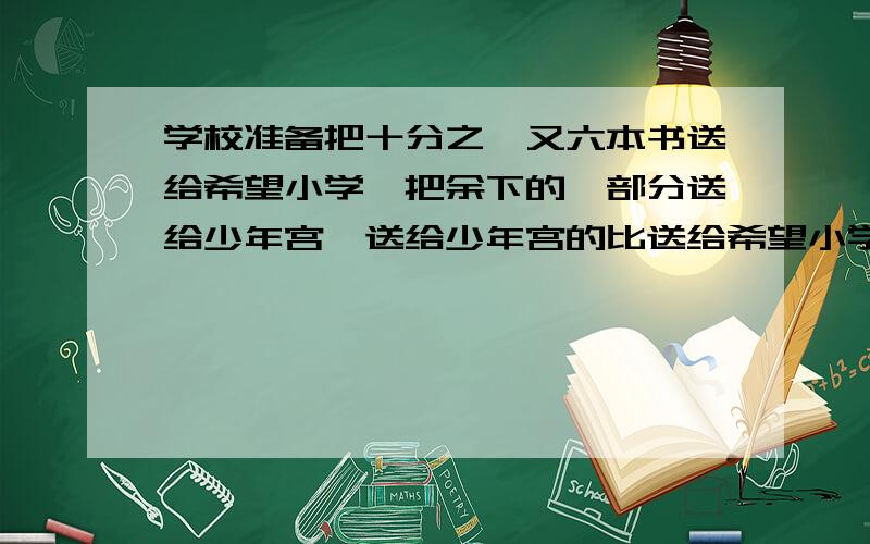 学校准备把十分之一又六本书送给希望小学,把余下的一部分送给少年宫,送给少年宫的比送给希望小学的三倍还多136本,然后又把余下的四分之三又八十本送给绿苗幼儿园,还剩300本,该校一共