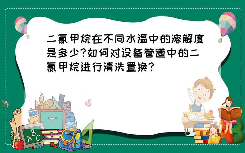 二氯甲烷在不同水温中的溶解度是多少?如何对设备管道中的二氯甲烷进行清洗置换?