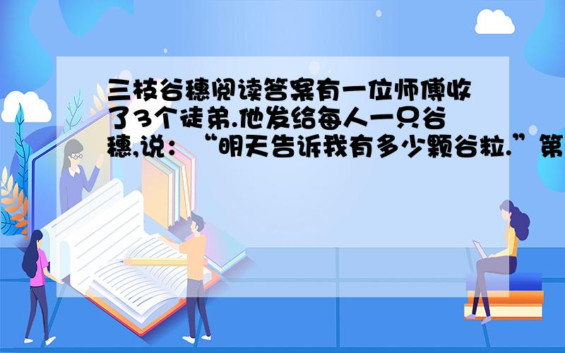 三枝谷穗阅读答案有一位师傅收了3个徒弟.他发给每人一只谷穗,说：“明天告诉我有多少颗谷粒.”第二天徒弟们来报告.大徒弟说：“我这枝谷穗一共有1328粒.”师傅：“你怎么数的?”大徒