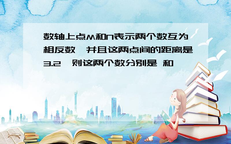 数轴上点M和N表示两个数互为相反数,并且这两点间的距离是3.2,则这两个数分别是 和