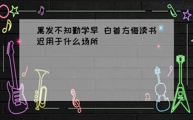 黑发不知勤学早 白首方悔读书迟用于什么场所