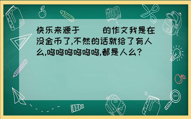 快乐来源于( )的作文我是在没金币了,不然的话就给了有人么,呜呜呜呜呜呜,都是人么?