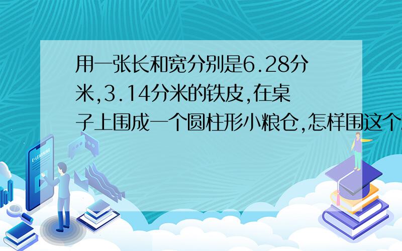 用一张长和宽分别是6.28分米,3.14分米的铁皮,在桌子上围成一个圆柱形小粮仓,怎样围这个粮仓装粮最少?这个小粮仓最多能装大米多少立方分米?