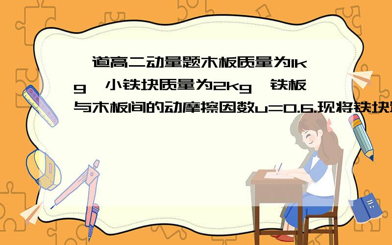 一道高二动量题木板质量为1kg,小铁块质量为2kg,铁板与木板间的动摩擦因数u=0.6.现将铁块置于木板的最左端与木板一起以4m/s的速度在光滑水平面上向右运动.设木板与竖直墙作用时无机械能损