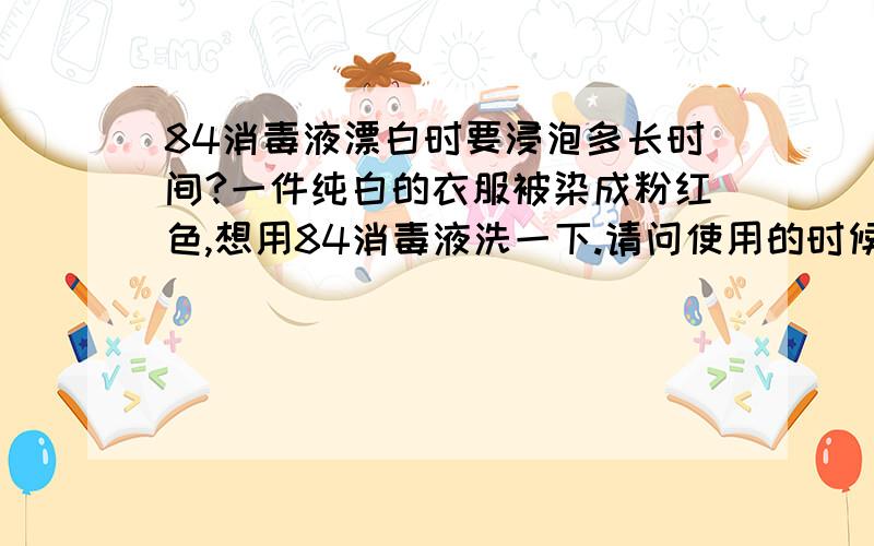 84消毒液漂白时要浸泡多长时间?一件纯白的衣服被染成粉红色,想用84消毒液洗一下.请问使用的时候消毒液和水的比例是多少?要浸泡多长时间才可以?