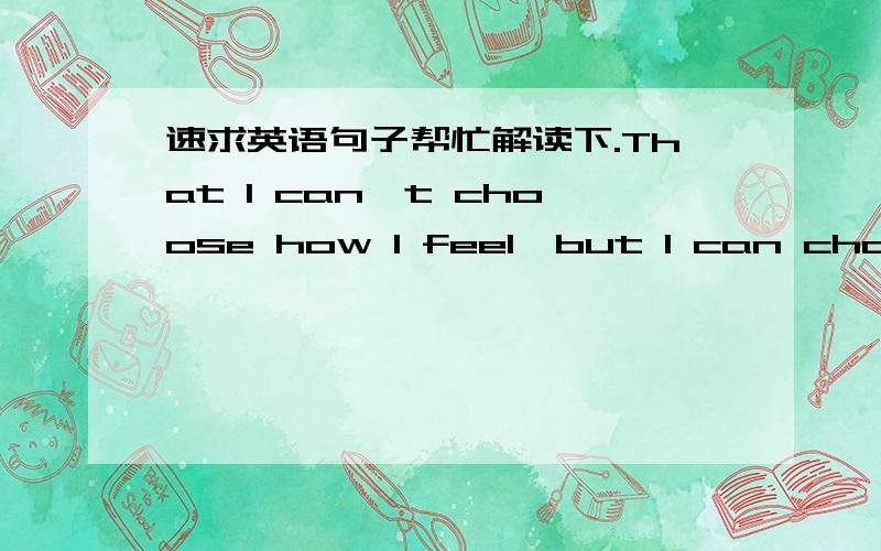 速求英语句子帮忙解读下.That I can't choose how I feel,but I can choose what I do about it