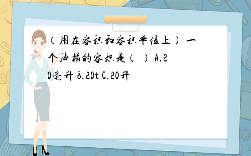 （用在容积和容积单位上） 一个油桶的容积是（ ） A.20毫升 B.20t C.20升