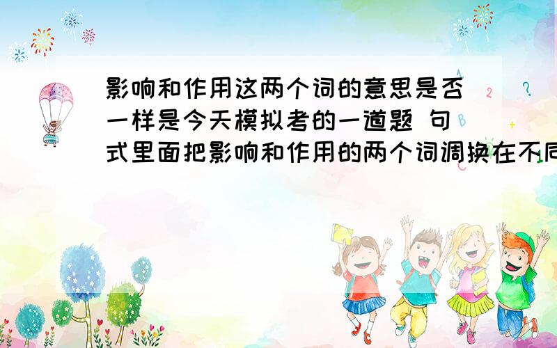 影响和作用这两个词的意思是否一样是今天模拟考的一道题 句式里面把影响和作用的两个词调换在不同的地方,我感觉影响和作用这两个词的意思是不一样的,影响的意思着重于做一件事后所