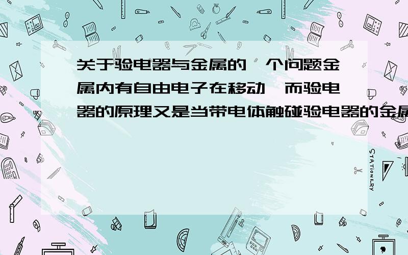 关于验电器与金属的一个问题金属内有自由电子在移动,而验电器的原理又是当带电体触碰验电器的金属球时,部分电子会转移到验电器的两片金属箔上,这两片金属箔会因为带同种电荷互相排