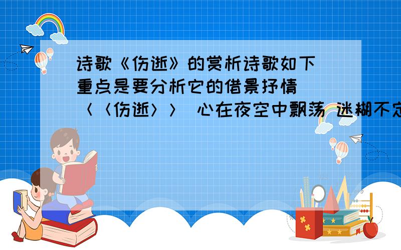 诗歌《伤逝》的赏析诗歌如下 重点是要分析它的借景抒情  ＜＜伤逝＞＞ 心在夜空中飘荡 迷糊不定 夜闭上伤痛的眼睛 泪似流星 我在漫无边际的黑暗中寻找 光速奔跑 结果却是在银河的尽头