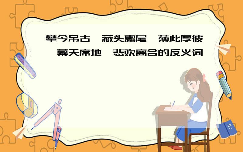 攀今吊古、藏头露尾、薄此厚彼、幕天席地、悲欢离合的反义词