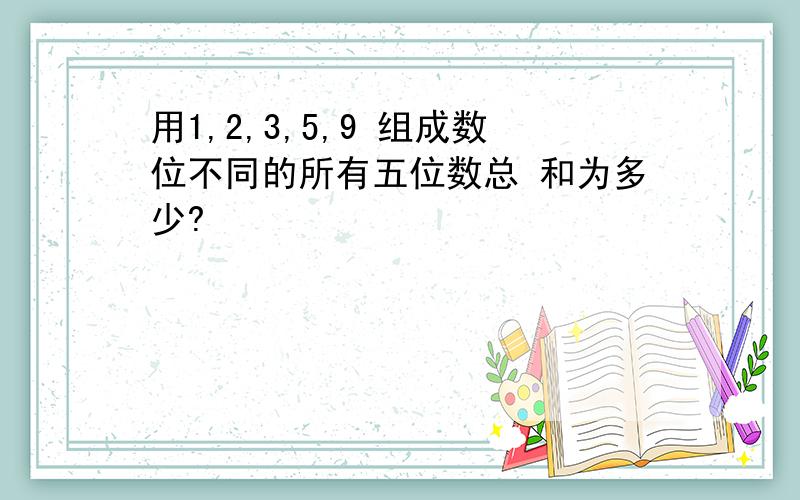 用1,2,3,5,9 组成数位不同的所有五位数总 和为多少?