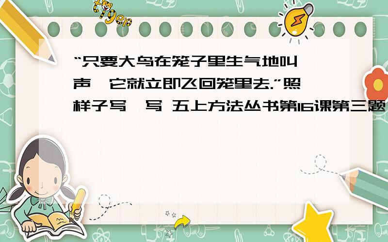 “只要大鸟在笼子里生气地叫一声,它就立即飞回笼里去.”照样子写一写 五上方法丛书第16课第三题