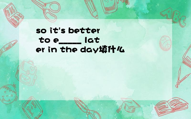 so it's better to e_____ later in the day填什么