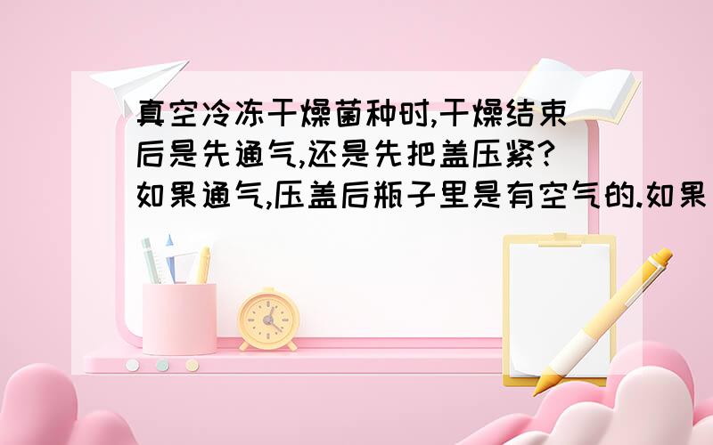 真空冷冻干燥菌种时,干燥结束后是先通气,还是先把盖压紧?如果通气,压盖后瓶子里是有空气的.如果先压盖再通气,瓶子里是真空.是应该保持真空还是有空气.