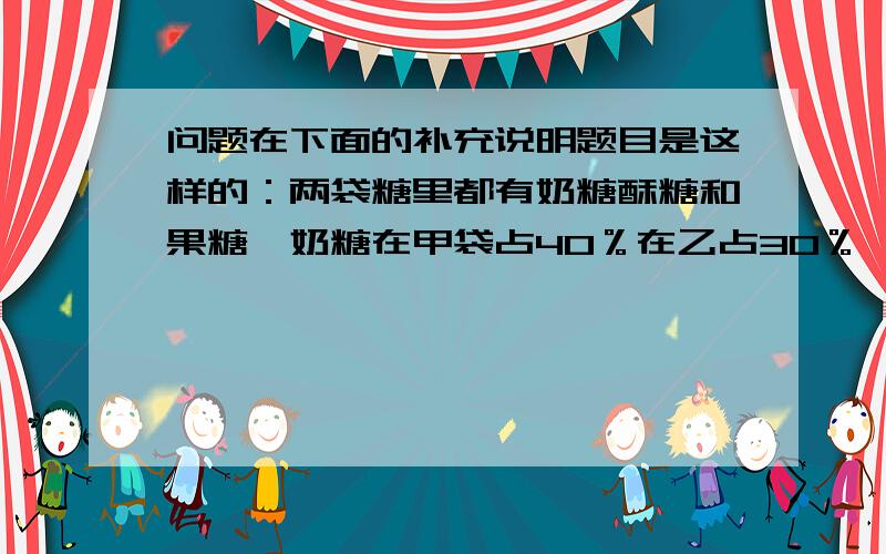 问题在下面的补充说明题目是这样的：两袋糖里都有奶糖酥糖和果糖,奶糖在甲袋占40％在乙占30％,果糖在甲占25％,奶糖果糖都占两袋总数的34％,乙袋里酥糖占两袋总数的百分之几