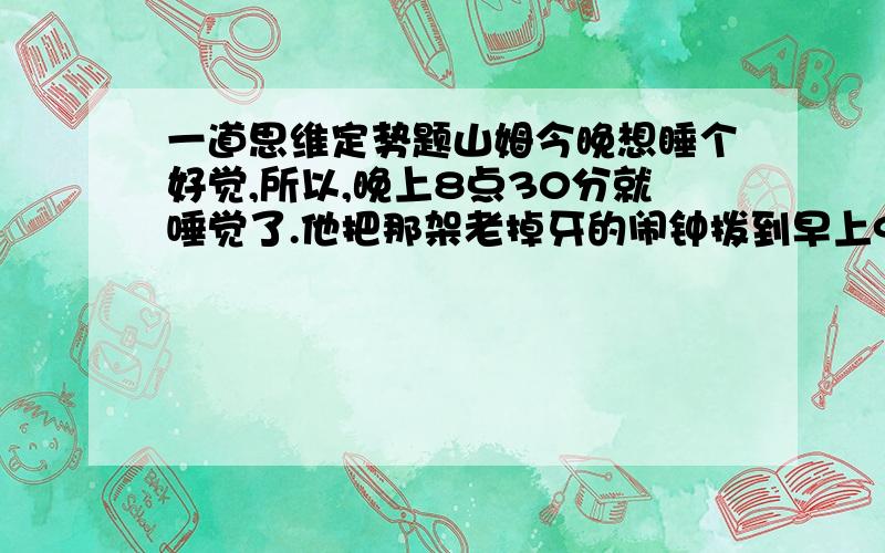 一道思维定势题山姆今晚想睡个好觉,所以,晚上8点30分就唾觉了.他把那架老掉牙的闹钟拨到早上9点正就睡下了.那么山姆可以睡几个小时呢?答案是7小时 请问为什么?