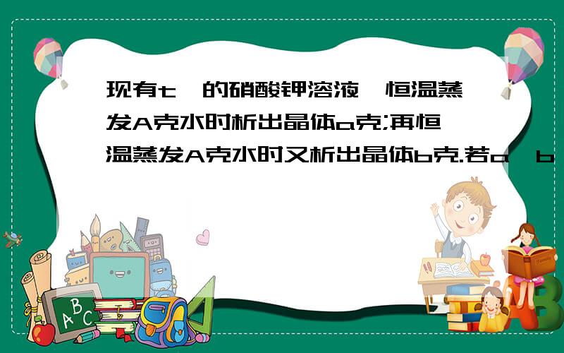 现有t℃的硝酸钾溶液,恒温蒸发A克水时析出晶体a克;再恒温蒸发A克水时又析出晶体b克.若a≠b,则A＞b,则此