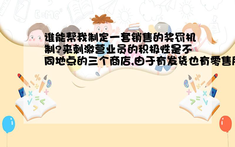 谁能帮我制定一套销售的奖罚机制?来刺激营业员的积极性是不同地点的三个商店,由于有发货也有零售所以比较头疼,其中有一个店主要发货其他两个有零售,也有发货,我想让三个店形成竞争,