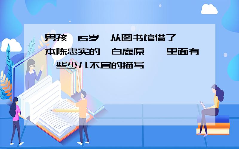 男孩,15岁,从图书馆借了一本陈忠实的《白鹿原》,里面有一些少儿不宜的描写,