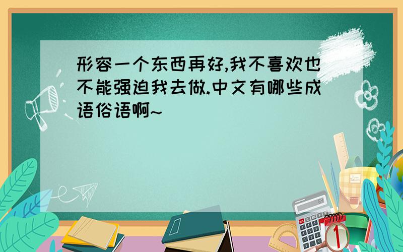 形容一个东西再好,我不喜欢也不能强迫我去做.中文有哪些成语俗语啊~