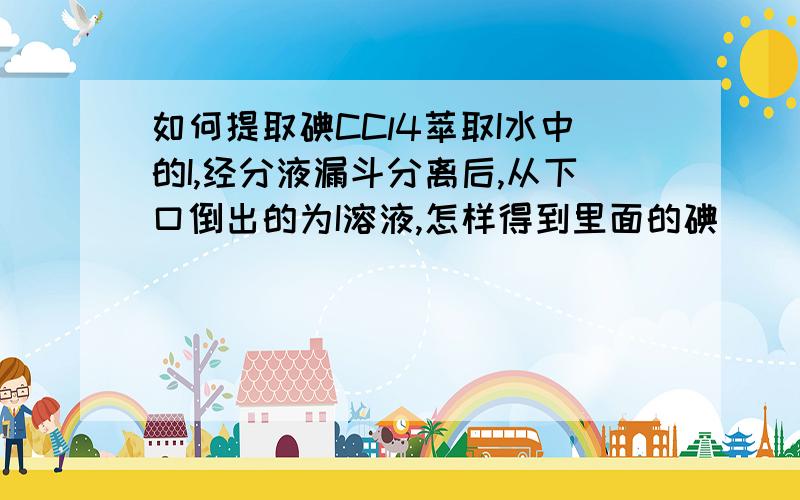 如何提取碘CCl4萃取I水中的I,经分液漏斗分离后,从下口倒出的为I溶液,怎样得到里面的碘