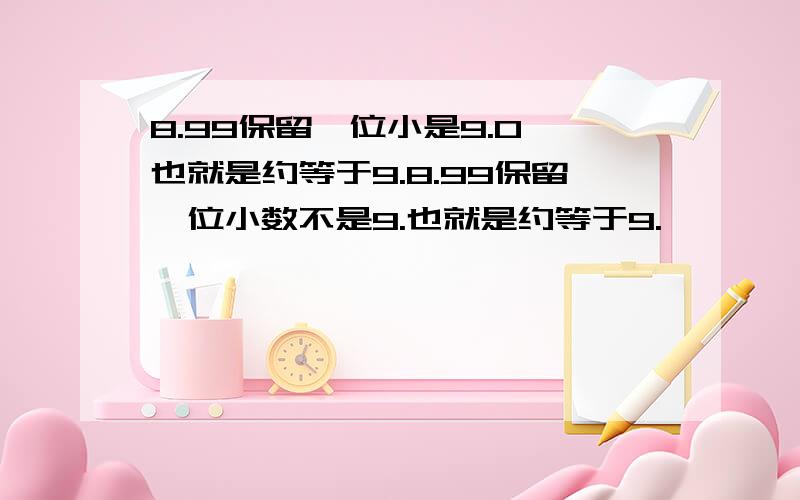 8.99保留一位小是9.0,也就是约等于9.8.99保留一位小数不是9.也就是约等于9.