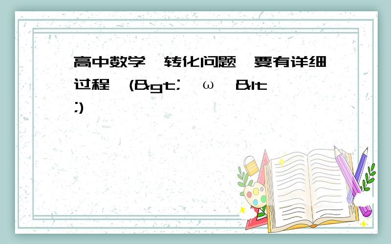 高中数学,转化问题【要有详细过程】(>^ω^<)喵