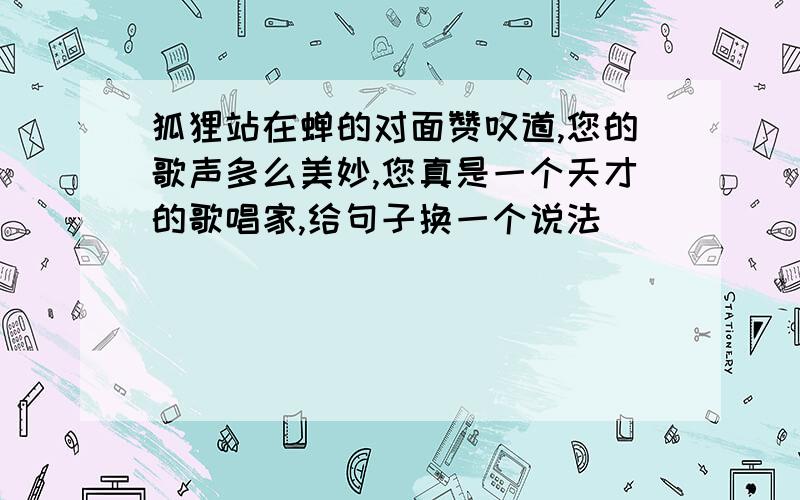 狐狸站在蝉的对面赞叹道,您的歌声多么美妙,您真是一个天才的歌唱家,给句子换一个说法