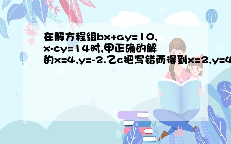 在解方程组bx+ay=10,x-cy=14时,甲正确的解的x=4,y=-2.乙c把写错而得到x=2,y=4,若两人的运算过程均无错误，求a,b,c的值