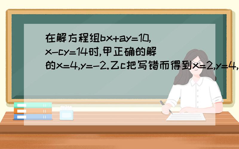 在解方程组bx+ay=10,x-cy=14时,甲正确的解的x=4,y=-2.乙c把写错而得到x=2,y=4,若两人的运算过程均无错误,求a，c的值 算式也写啊！