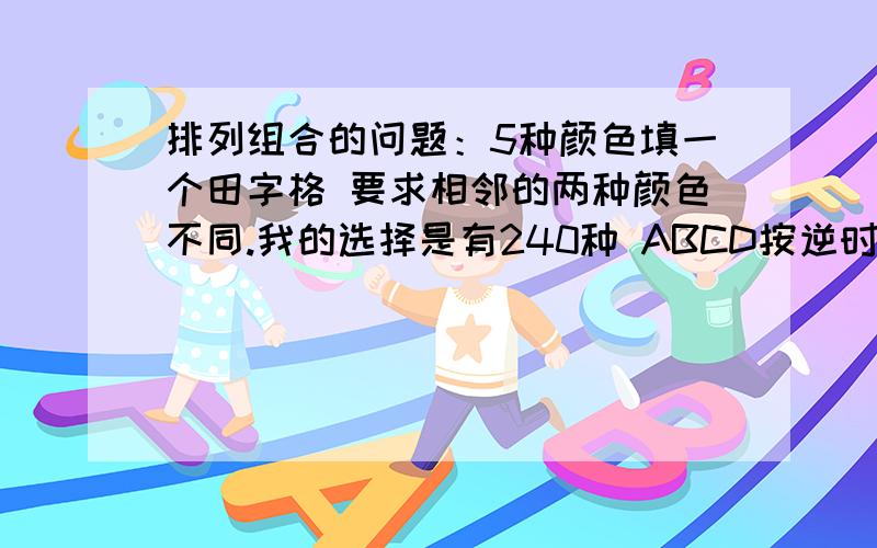 排列组合的问题：5种颜色填一个田字格 要求相邻的两种颜色不同.我的选择是有240种 ABCD按逆时针排 A有5种可能.B有种4可能.C有四种（只要和B不一样就好了）.而D就有3种 为什么答案不是你的2