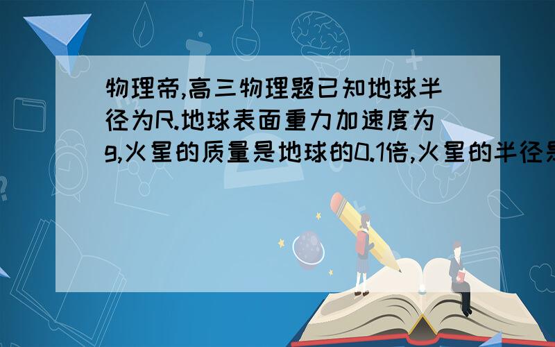 物理帝,高三物理题已知地球半径为R.地球表面重力加速度为g,火星的质量是地球的0.1倍,火星的半径是地球的0.5倍,假设火星是个均匀的球体,且不考虑火星表面大气阻力的影响,请推导并利用以